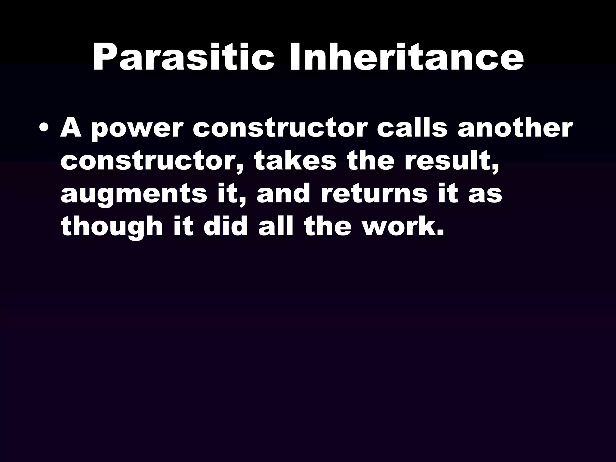 Parasitic Inheritance
• A power constructor calls another
constructor, takes the result,
augments it, and returns it as
though it did all the work.

 