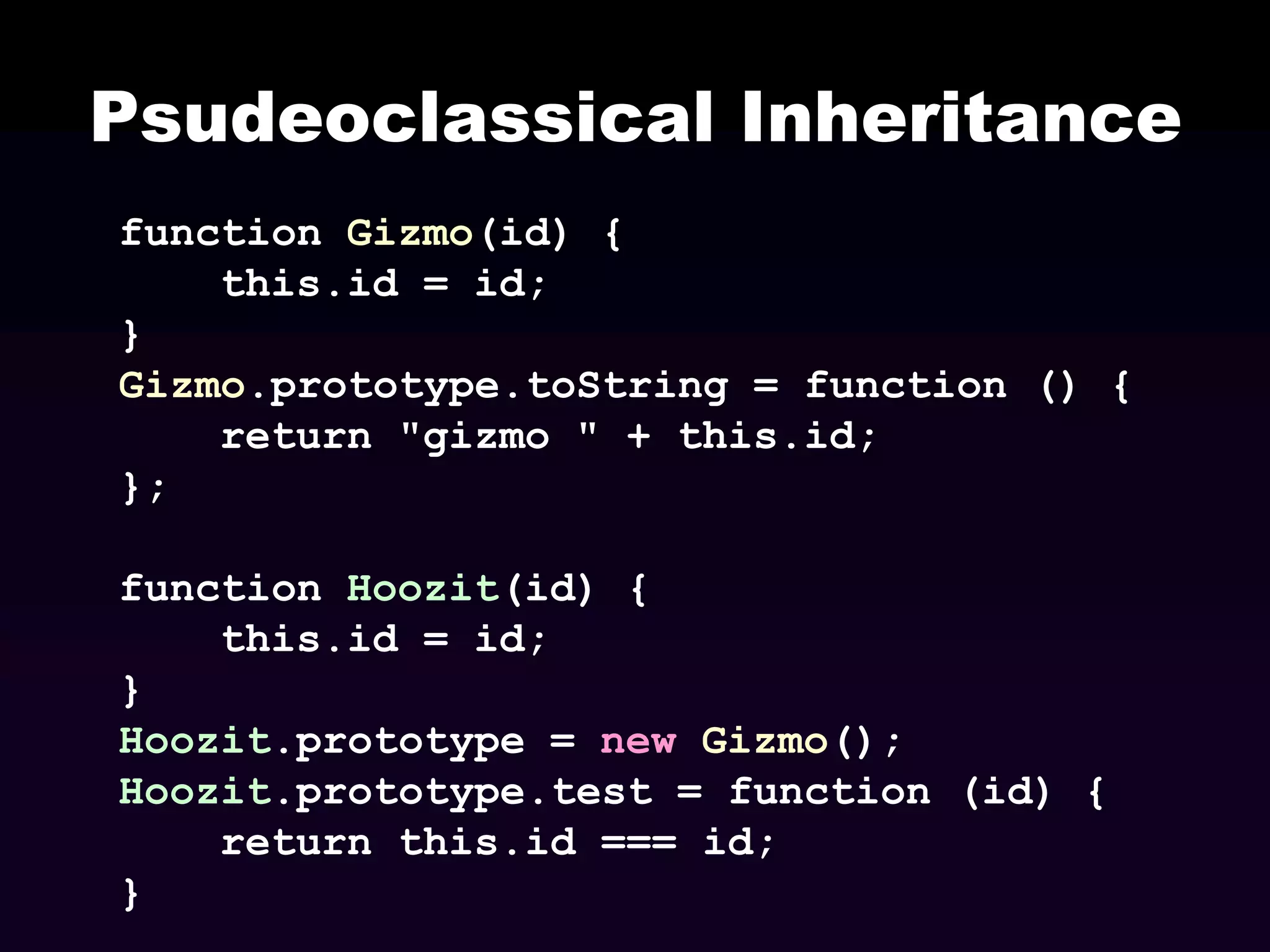Psudeoclassical Inheritance
function Gizmo(id) {
this.id = id;
}
Gizmo.prototype.toString = function () {
return "gizmo " + this.id;
};
function Hoozit(id) {
this.id = id;
}
Hoozit.prototype = new Gizmo();
Hoozit.prototype.test = function (id) {
return this.id === id;
}

 
