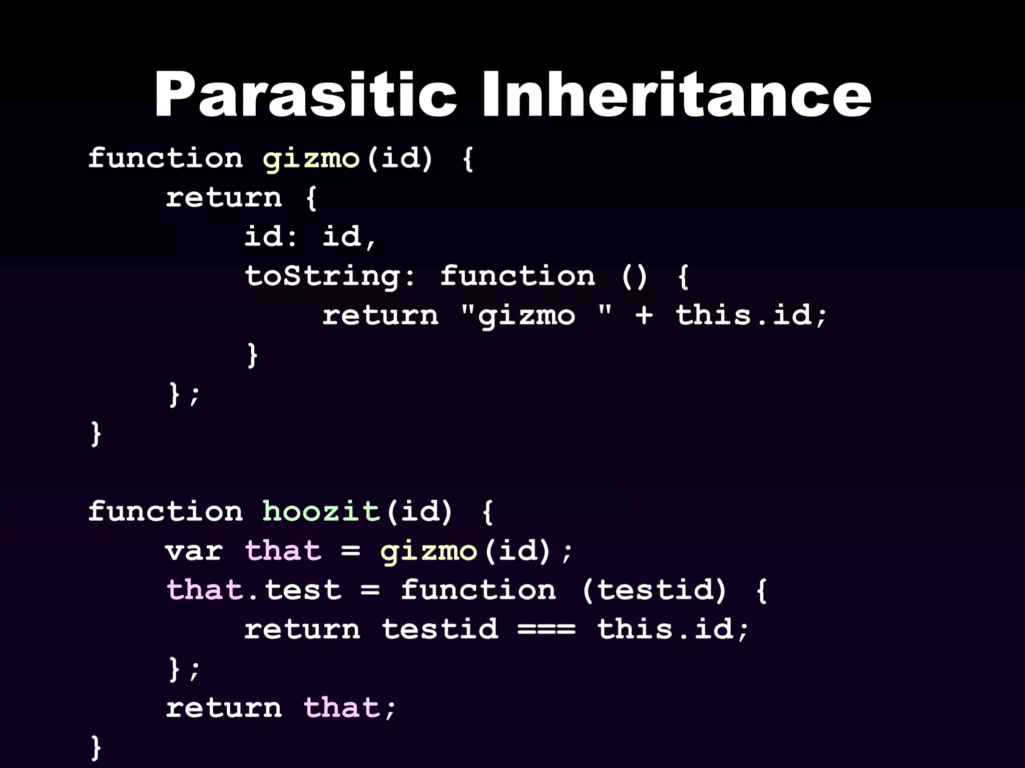 Parasitic Inheritance
function gizmo(id) {
return {
id: id,
toString: function () {
return "gizmo " + this.id;
}
};
}
function hoozit(id) {
var that = gizmo(id);
that.test = function (testid) {
return testid === this.id;
};
return that;
}

 
