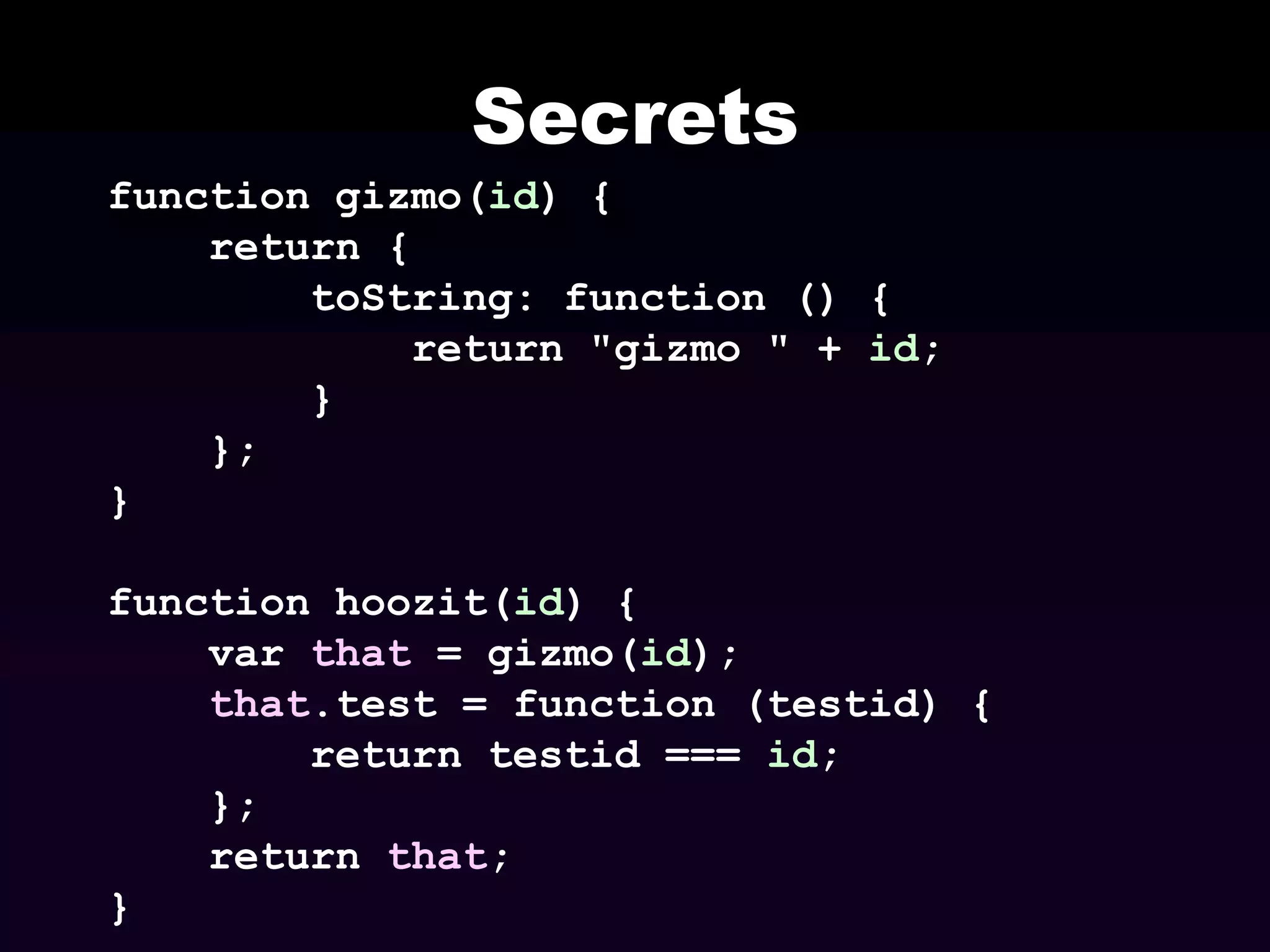 Secrets
function gizmo(id) {
return {
toString: function () {
return "gizmo " + id;
}
};
}
function hoozit(id) {
var that = gizmo(id);
that.test = function (testid) {
return testid === id;
};
return that;
}

 