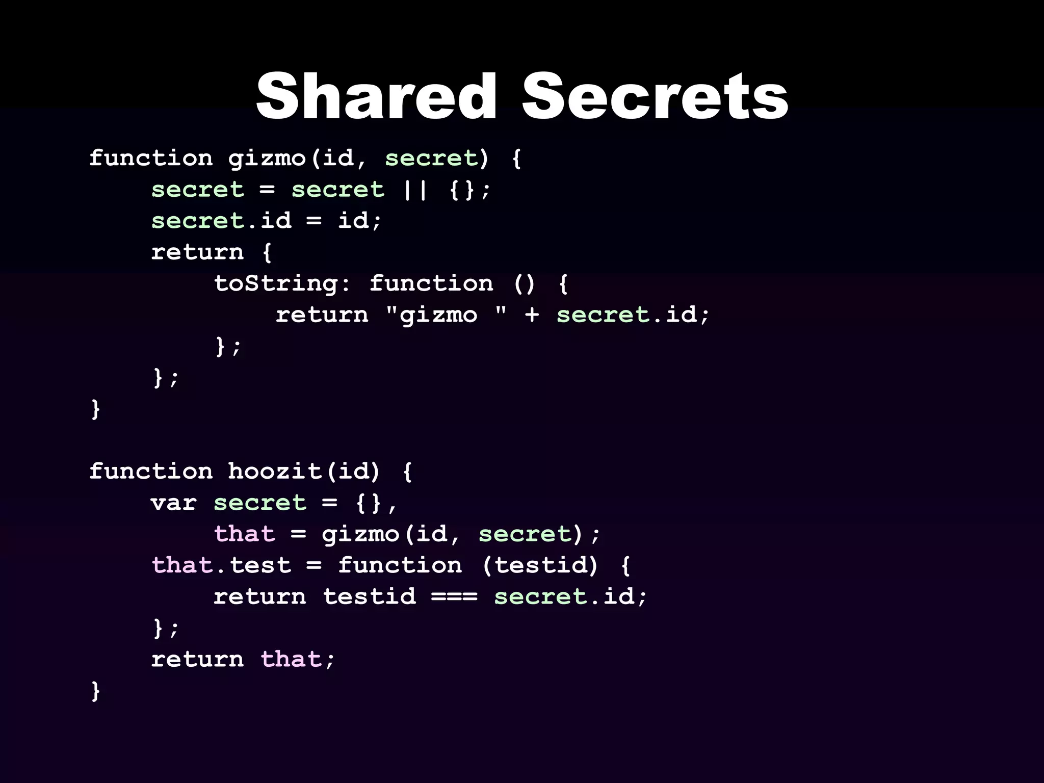 Shared Secrets
function gizmo(id, secret) {
secret = secret || {};
secret.id = id;
return {
toString: function () {
return "gizmo " + secret.id;
};
};
}
function hoozit(id) {
var secret = {},
that = gizmo(id, secret);
that.test = function (testid) {
return testid === secret.id;
};
return that;
}

 
