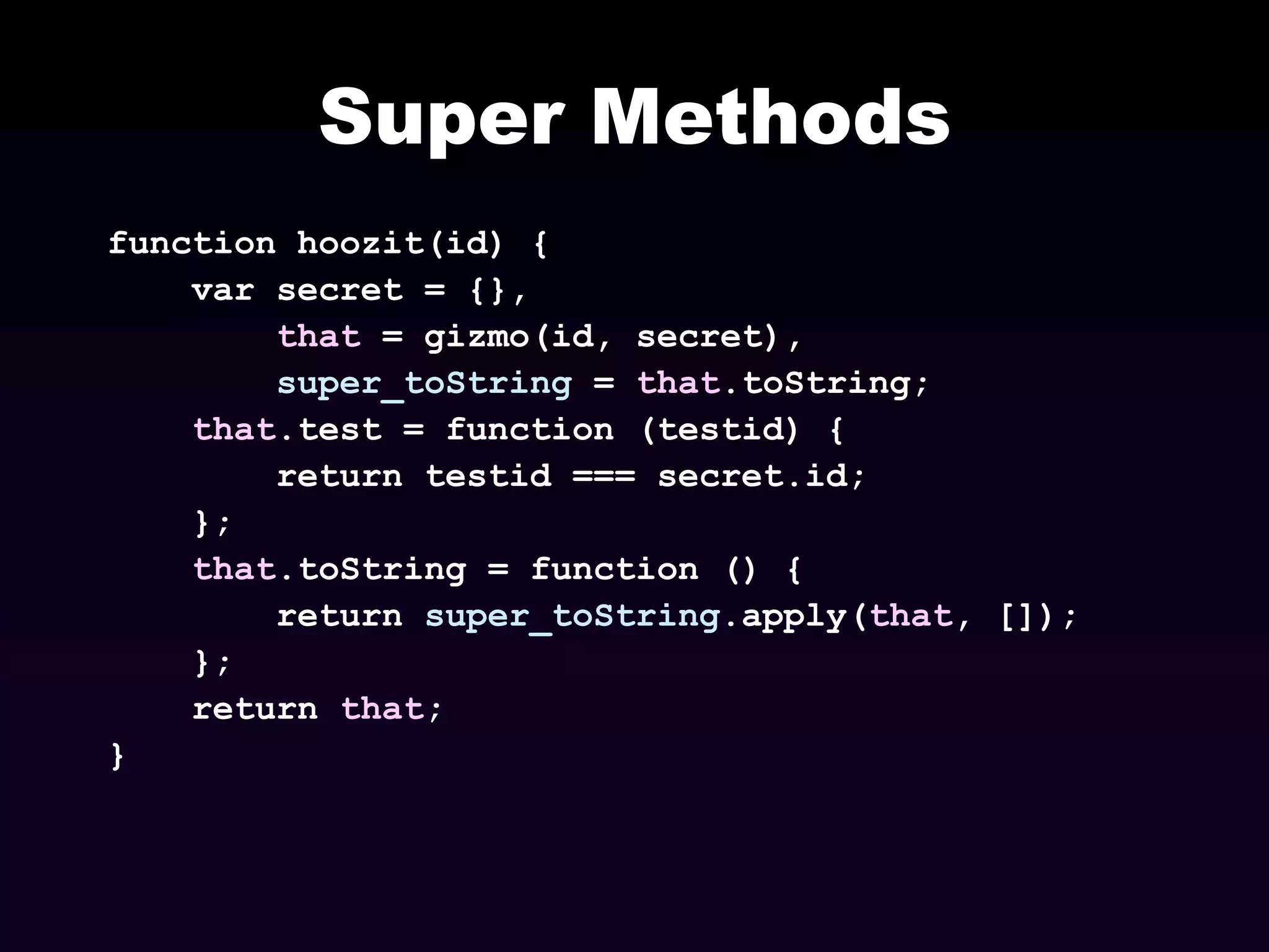 Super Methods
function hoozit(id) {
var secret = {},
that = gizmo(id, secret),
super_toString = that.toString;
that.test = function (testid) {
return testid === secret.id;
};
that.toString = function () {
return super_toString.apply(that, []);
};
return that;
}

 