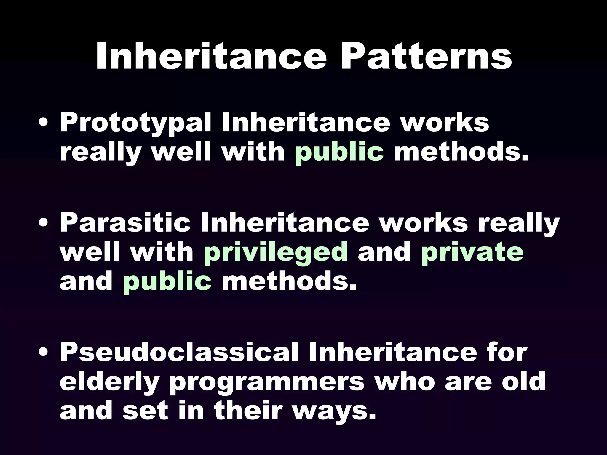 Inheritance Patterns
• Prototypal Inheritance works
really well with public methods.
• Parasitic Inheritance works really
well with privileged and private
and public methods.

• Pseudoclassical Inheritance for
elderly programmers who are old
and set in their ways.

 
