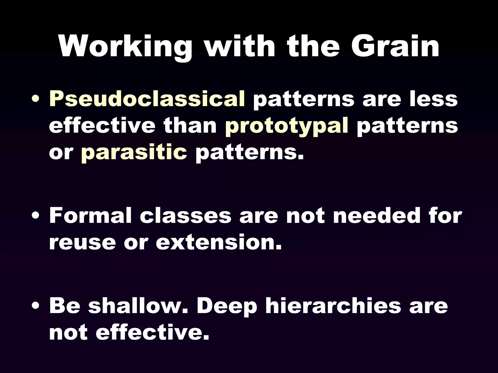 Working with the Grain
• Pseudoclassical patterns are less
effective than prototypal patterns
or parasitic patterns.

• Formal classes are not needed for
reuse or extension.
• Be shallow. Deep hierarchies are
not effective.

 