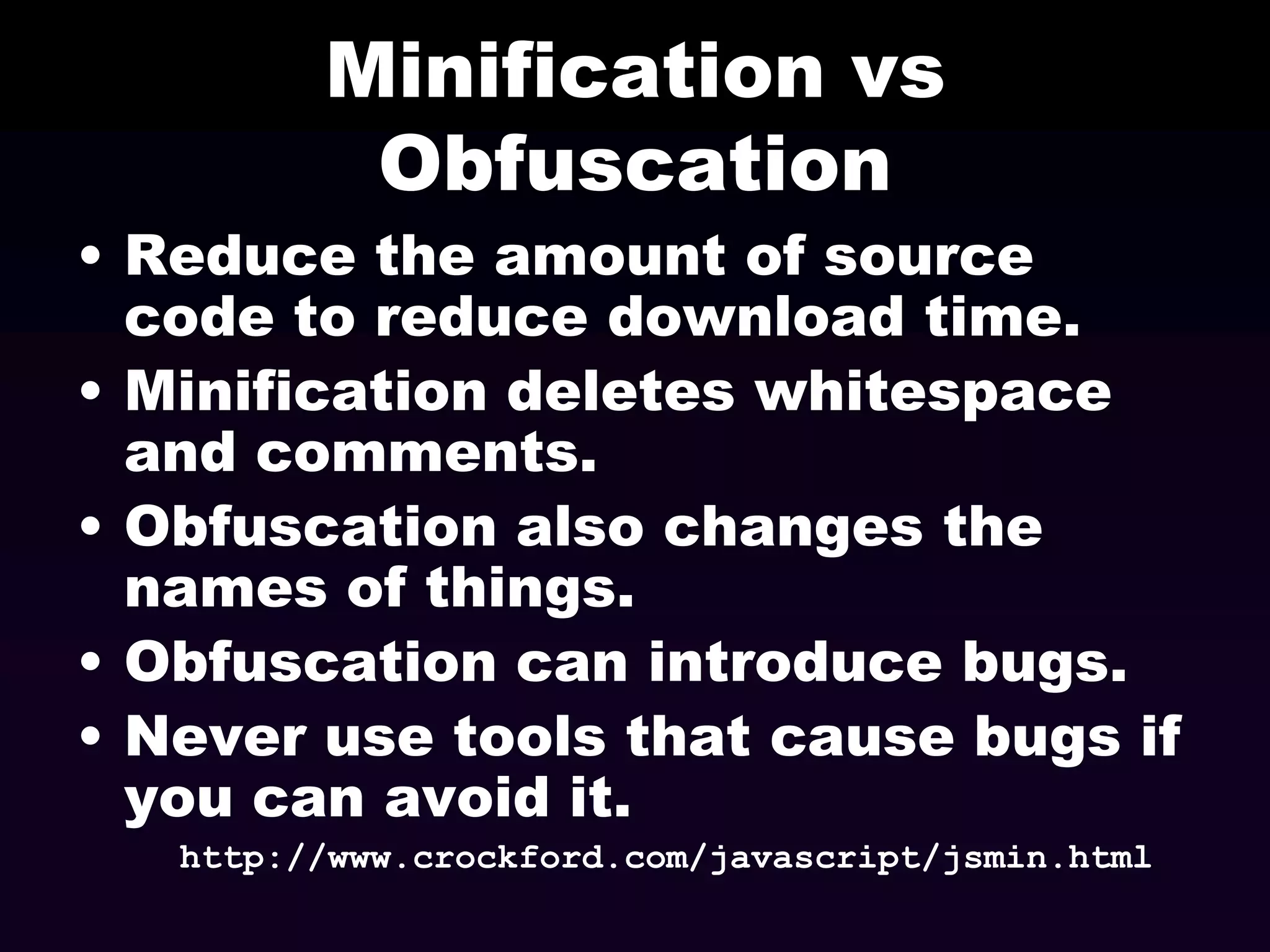 Minification vs
Obfuscation
• Reduce the amount of source
code to reduce download time.
• Minification deletes whitespace
and comments.
• Obfuscation also changes the
names of things.
• Obfuscation can introduce bugs.
• Never use tools that cause bugs if
you can avoid it.
http://www.crockford.com/javascript/jsmin.html

 