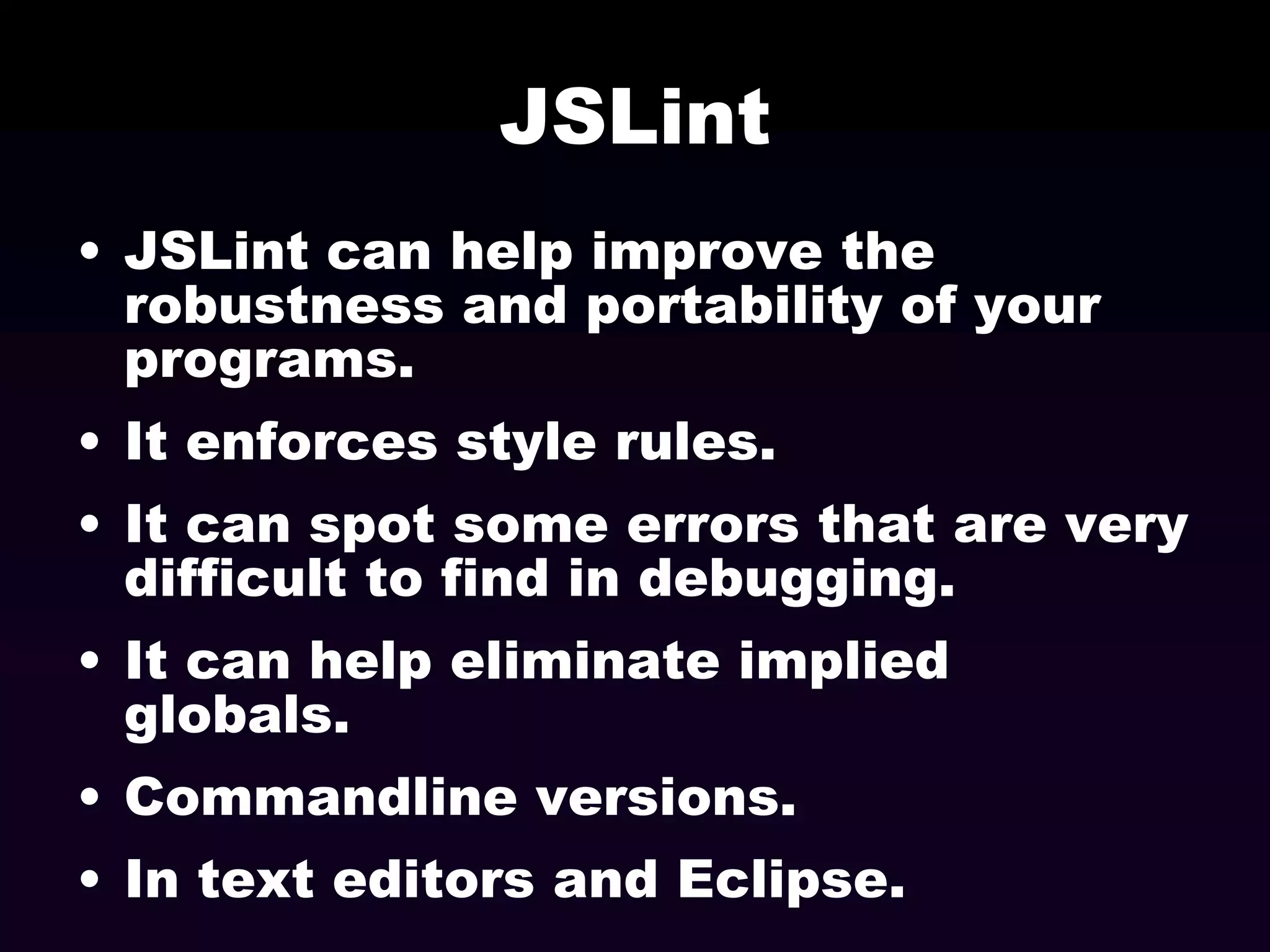 JSLint
• JSLint can help improve the
robustness and portability of your
programs.
• It enforces style rules.
• It can spot some errors that are very
difficult to find in debugging.
• It can help eliminate implied
globals.
• Commandline versions.
• In text editors and Eclipse.

 