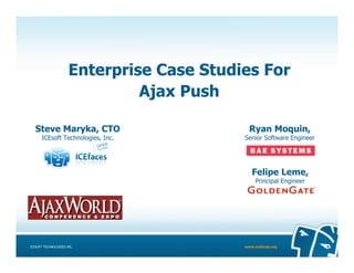 Enterprise Case Studies For
                               Ajax Push

   Steve Maryka, CTO                         Ryan Moquin,
      ICEsoft Technologies, Inc.           Senior Software Engineer




                                              Felipe Leme,
                                                Principal Engineer




ICESOFT TECHNOLOGIES INC.                  www.icefaces.org
 