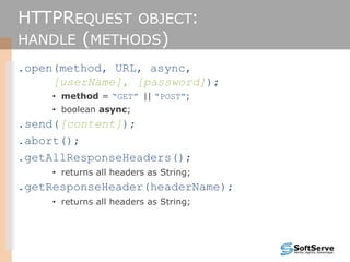 HTTPREQUEST OBJECT:
HANDLE (METHODS)
.open(method, URL, async,
[userName], [password]);
• method = “GET” || “POST”;
• boolean async;
.send([content]);
.abort();
.getAllResponseHeaders();
• returns all headers as String;
.getResponseHeader(headerName);
• returns all headers as String;
 