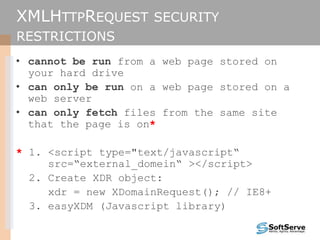 XMLHTTPREQUEST SECURITY
RESTRICTIONS
• cannot be run from a web page stored on
your hard drive
• can only be run on a web page stored on a
web server
• can only fetch files from the same site
that the page is on*
* 1. <script type="text/javascript“
src=“external_domein“ ></script>
2. Create XDR object:
xdr = new XDomainRequest(); // IE8+
3. easyXDM (Javascript library)
 