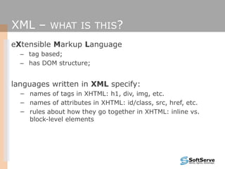 XML – WHAT IS THIS?
eXtensible Markup Language
– tag based;
– has DOM structure;
languages written in XML specify:
− names of tags in XHTML: h1, div, img, etc.
− names of attributes in XHTML: id/class, src, href, etc.
− rules about how they go together in XHTML: inline vs.
block-level elements
 