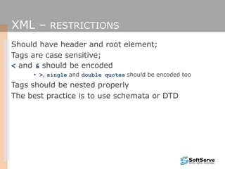 XML – RESTRICTIONS
Should have header and root element;
Tags are case sensitive;
< and & should be encoded
• >, single and double quotes should be encoded too
Tags should be nested properly
The best practice is to use schemata or DTD
 