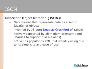 JSON
JavaScript Object Notation (JSON):
− Data format that represents data as a set of
JavaScript objects
− invented by JS guru Douglas Crockford of Yahoo!
− natively supported by all modern browsers (and
libraries to support it in old ones)
− not yet as popular as XML, but steadily rising due
to its simplicity and ease of use
 