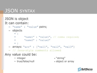 JSON SYNTAX
JSON is object
It can contain:
– “name” : “value” pairs;
– objects
• {
• “name1” : “value1”, // comma required;
• “name2” : “value2”
• }
– arrays: “arr” : [“val1”, “val2”, “val3”]
– // Java-style comments allowed
Any value could be:
• integer • “string”
• true/false/null • object or array
 