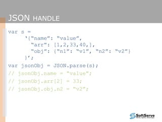 JSON HANDLE
var s =
‘{“name”: “value”,
“arr”: [1,2,33,40,],
“obj”: {“n1”: “v1”, “n2”: “v2”}
}’;
var jsonObj = JSON.parse(s);
// jsonObj.name = “value”;
// jsonObj.arr[2] = 33;
// jsonObj.obj.n2 = “v2”;
 