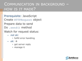 COMMUNICATION IN BACKGROUND –
HOW IS IT MADE?
Prerequisite: JavaScript
Create HTTPRequest object
Prepare data to send
Do .send() method
Watch for request status:
– not ok:
• fulfill error handling
– ok: 
• get server reply
• manage it
 