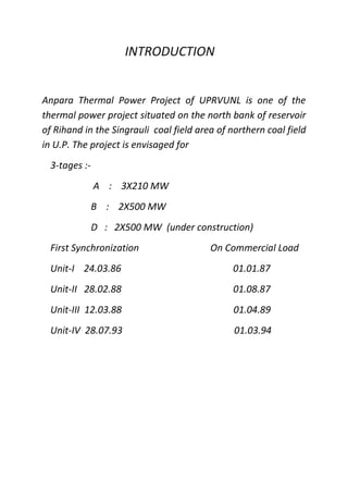 INTRODUCTION
Anpara Thermal Power Project of UPRVUNL is one of the
thermal power project situated on the north bank of reservoir
of Rihand in the Singrauli coal field area of northern coal field
in U.P. The project is envisaged for
3-tages :-
A : 3X210 MW
B : 2X500 MW
D : 2X500 MW (under construction)
First Synchronization On Commercial Load
Unit-I 24.03.86 01.01.87
Unit-II 28.02.88 01.08.87
Unit-III 12.03.88 01.04.89
Unit-IV 28.07.93 01.03.94
 