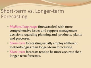 Short-term vs. Longer-term
Forecasting
 Medium/long range forecasts deal with more
comprehensive issues and support management
decisions regarding planning and products, plants
and processes.
 Short-term forecasting usually employs different
methodologies than longer-term forecasting
 Short-term forecasts tend to be more accurate than
longer-term forecasts.
 