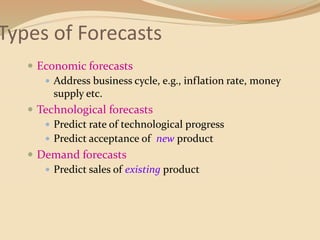 Types of Forecasts
 Economic forecasts
 Address business cycle, e.g., inflation rate, money
supply etc.
 Technological forecasts
 Predict rate of technological progress
 Predict acceptance of new product
 Demand forecasts
 Predict sales of existing product
 