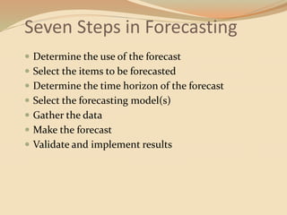 Seven Steps in Forecasting
 Determine the use of the forecast
 Select the items to be forecasted
 Determine the time horizon of the forecast
 Select the forecasting model(s)
 Gather the data
 Make the forecast
 Validate and implement results
 