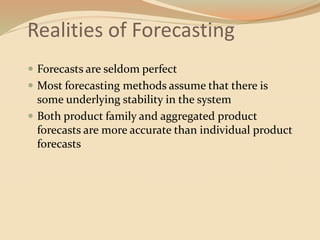 Realities of Forecasting
 Forecasts are seldom perfect
 Most forecasting methods assume that there is
some underlying stability in the system
 Both product family and aggregated product
forecasts are more accurate than individual product
forecasts
 