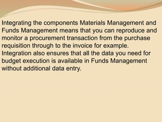 Integrating the components Materials Management and
Funds Management means that you can reproduce and
monitor a procurement transaction from the purchase
requisition through to the invoice for example.
Integration also ensures that all the data you need for
budget execution is available in Funds Management
without additional data entry.
 