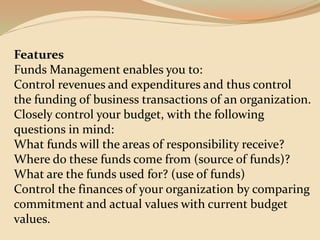 Features
Funds Management enables you to:
Control revenues and expenditures and thus control
the funding of business transactions of an organization.
Closely control your budget, with the following
questions in mind:
What funds will the areas of responsibility receive?
Where do these funds come from (source of funds)?
What are the funds used for? (use of funds)
Control the finances of your organization by comparing
commitment and actual values with current budget
values.
 