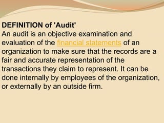 DEFINITION of 'Audit'
An audit is an objective examination and
evaluation of the financial statements of an
organization to make sure that the records are a
fair and accurate representation of the
transactions they claim to represent. It can be
done internally by employees of the organization,
or externally by an outside firm.
 