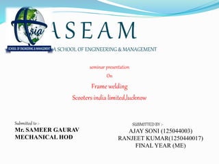 A S E A MASIA SCHOOL OF ENGINEERING & MANAGEMENT
seminar presentation
On
Frame welding
Scooters india limited,lucknow
Submitted to :-
Mr. SAMEER GAURAV
MECHANICAL HOD
SUBMITTED BY :-
AJAY SONI (125044003)
RANJEET KUMAR(1250440017)
FINAL YEAR (ME)
 