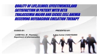 QUALITY OF LIFE,CLINICL EFFECTIVENESS,AND
SATISFACTION IN PATIENT WITH BETA
THALASSEMIA MAJOR AND SICKEL CELL ANEMIA
RECEIVING DEFERASIROX CHELATION THERAPY
GUIDED BY: PRESENTED BY:
LAXMI RAJ ,M . Pharmacy A.Ajay kumar (13AD1R)0005
Department of pharmaceutics
 