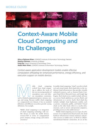 MOBILE CLOUD
42 I EEE CLO U D COM PU T I N G PU B L ISH ED BY T H E I EEE COM PU T ER SO CI E T Y 2 325- 6 0 95/1 5/$ 31 .0 0 © 201 5 I EEE
Context-Aware Mobile
Cloud Computing and
Its Challenges
Atta ur Rehman Khan, COMSATS Institute of Information Technology, Pakistan
Mazliza Othman, University of Malaya
Feng Xia, Dalian University of Technology, China
Abdul Nasir Khan, COMSATS Institute of Information Technology, Pakistan
Context-aware application development models enable effective
computation offloading for enhanced performance, energy efficiency, and
execution support on mobile devices.
obile cloud computing
evolved from cloud comput-
ing to address the needs of
the ever-increasing number of
smartphone users and inher-
ent smartphone constraints,
such as limited computational power, memory, stor-
age, and energy. Because mobile cloud computing
is a comparatively new domain, it has no standard
definition and different researchers provide varying
definitions. For example,
Mobile cloud computing is an integration
of cloud computing technology with mo-
bile devices to make the mobile devices
resource-full in terms of computational
power, memory, storage, energy, and context
awareness.1
In mobile cloud computing, “cloud” can refer to both
real and virtual clouds. Real cloud refers to the tra-
ditional cloud infrastructure that provides virtually
unlimited resources, such as Amazon Elastic Com-
pute Cloud (EC2), Microsoft Azure, and Google App
Engine. Real cloud service models include software
as a service (SaaS), platform as a service (PaaS), and
infrastructure as a service (IaaS). Real cloud also
includes multiple cloud deployment models, such
as private, community, public, and hybrid. Virtual
cloud, on the other hand, refers to a nearby infra-
structure, such as servers and personal computers,
providing services to the mobile devices.1
Mobile cloud computing uses two types of archi-
tectures. In an infrastructure-based system, the cloud
hardware infrastructure remains stationary and pro-
vides services to mobile users, via Wi-Fi or cellular-
network-based Internet connections. In an ad hoc
 