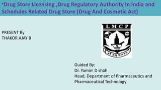 "Drug Store Licensing ,Drug Regulatory Authority In India and
Schedules Related Drug Store (Drug And Cosmetic Act)
PRESENT By
THAKOR AJAY B
Guided By:
Dr. Yamini D shah
Head, Department of Pharmaceutics and
Pharmaceutical Technology
 