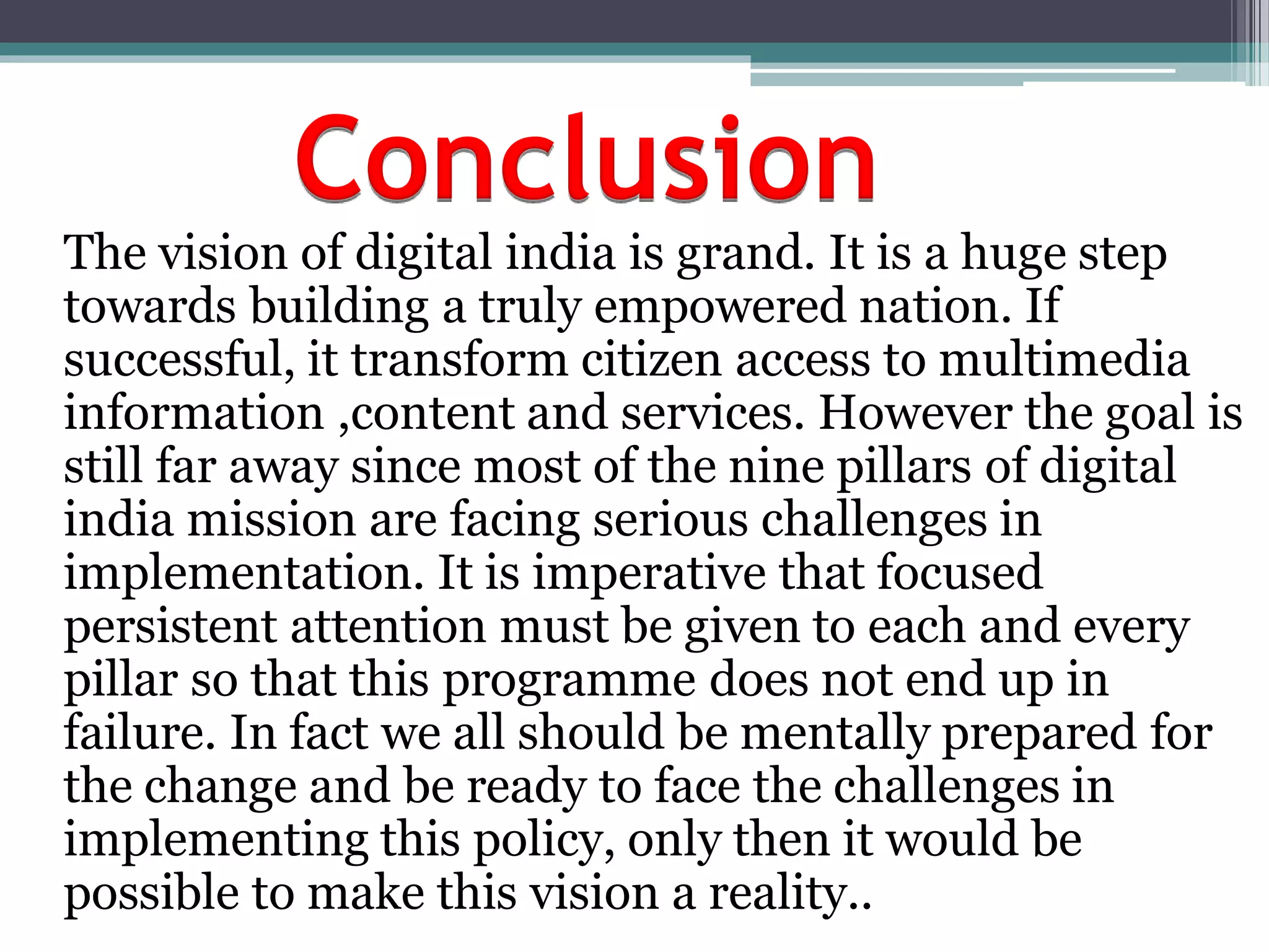 Conclusion
The vision of digital india is grand. It is a huge step
towards building a truly empowered nation. If
successful, it transform citizen access to multimedia
information ,content and services. However the goal is
still far away since most of the nine pillars of digital
india mission are facing serious challenges in
implementation. It is imperative that focused
persistent attention must be given to each and every
pillar so that this programme does not end up in
failure. In fact we all should be mentally prepared for
the change and be ready to face the challenges in
implementing this policy, only then it would be
possible to make this vision a reality..
 