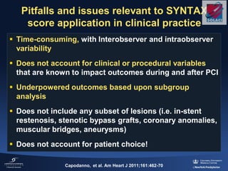 Pitfalls and issues relevant to SYNTAX
score application in clinical practice
 Time-consuming, with Interobserver and intraobserver
variability
 Does not account for clinical or procedural variables
that are known to impact outcomes during and after PCI
 Underpowered outcomes based upon subgroup
analysis
 Does not include any subset of lesions (i.e. in-stent
restenosis, stenotic bypass grafts, coronary anomalies,
muscular bridges, aneurysms)
 Does not account for patient choice!
Capodanno, et al. Am Heart J 2011;161:462-70
 
