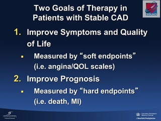 Two Goals of Therapy in
Patients with Stable CAD
1. Improve Symptoms and Quality
of Life
 Measured by “soft endpoints”
(i.e. angina/QOL scales)
2. Improve Prognosis
 Measured by “hard endpoints”
(i.e. death, MI)
 