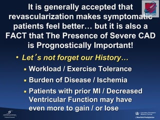 It is generally accepted that
revascularization makes symptomatic
patients feel better… but it is also a
FACT that The Presence of Severe CAD
is Prognostically Important!
• Let’s not forget our History…
 Workload / Exercise Tolerance
 Burden of Disease / Ischemia
 Patients with prior MI / Decreased
Ventricular Function may have
even more to gain / or lose
 