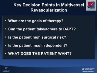 Key Decision Points in Multivessel
Revascularization
• What are the goals of therapy?
• Can the patient take/adhere to DAPT?
• Is the patient high surgical risk?
• Is the patient insulin dependent?
• WHAT DOES THE PATIENT WANT?
 