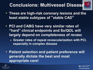 Conclusions: Multivessel Disease
• These are high-risk coronary lesions and the
least stable subtypes of “stable CAD”
• PCI and CABG have very similar rates of
“hard” clinical endpoints and Sx/QOL will
largely depend on completeness of revasc
 Greater rates of repeat revascularization with PCI,
especially in complex disease
• Patient selection and patient preference will
generally dictate the best and most
appropriate care!
 