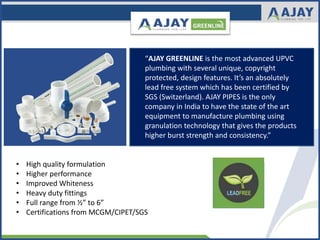 “AJAY GREENLINE is the most advanced UPVC
plumbing with several unique, copyright
protected, design features. It’s an absolutely
lead free system which has been certified by
SGS (Switzerland). AJAY PIPES is the only
company in India to have the state of the art
equipment to manufacture plumbing using
granulation technology that gives the products
higher burst strength and consistency.”
• High quality formulation
• Higher performance
• Improved Whiteness
• Heavy duty fittings
• Full range from ½” to 6”
• Certifications from MCGM/CIPET/SGS
 