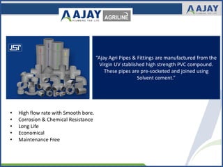 “Ajay Agri Pipes & Fittings are manufactured from the
Virgin UV stablished high strength PVC compound.
These pipes are pre-socketed and joined using
Solvent cement.”
• High flow rate with Smooth bore.
• Corrosion & Chemical Resistance
• Long Life
• Economical
• Maintenance Free
 