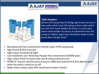 “AJAY Deepline :
(Column & Casing Pipe & Fittings )gives best service in
bore wells which have full casing or bore wells which
are free from loose bolders & stones. In such cases
where loose bolders & stones are dominant then full
casing or slightly larger bore should be made so that
pump does not get stuck.”
• Manufactured from environment friendly virgin UPVD compounds
• High Tensile & Non Corrosive
• High Impact resistance & Rigid
• Low installation cost. Relatively cheaper than conventional GI/ERW pipes
• High surface finish increases flow rate & reduces pressure loss
• EPDM ‘O’ ring are used for joints to ensure 100% leak proof joint & also absorbs jerks
when the pimp is switch on or off
• Better water output (upto 30% more) due to lower C-factor.
 