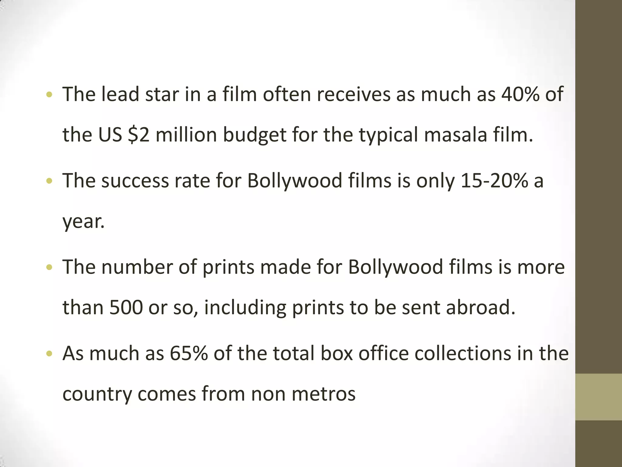 • The lead star in a film often receives as much as 40% of
 the US $2 million budget for the typical masala film.

• The success rate for Bollywood films is only 15-20% a
 year.

• The number of prints made for Bollywood films is more
 than 500 or so, including prints to be sent abroad.

• As much as 65% of the total box office collections in the
 country comes from non metros
 