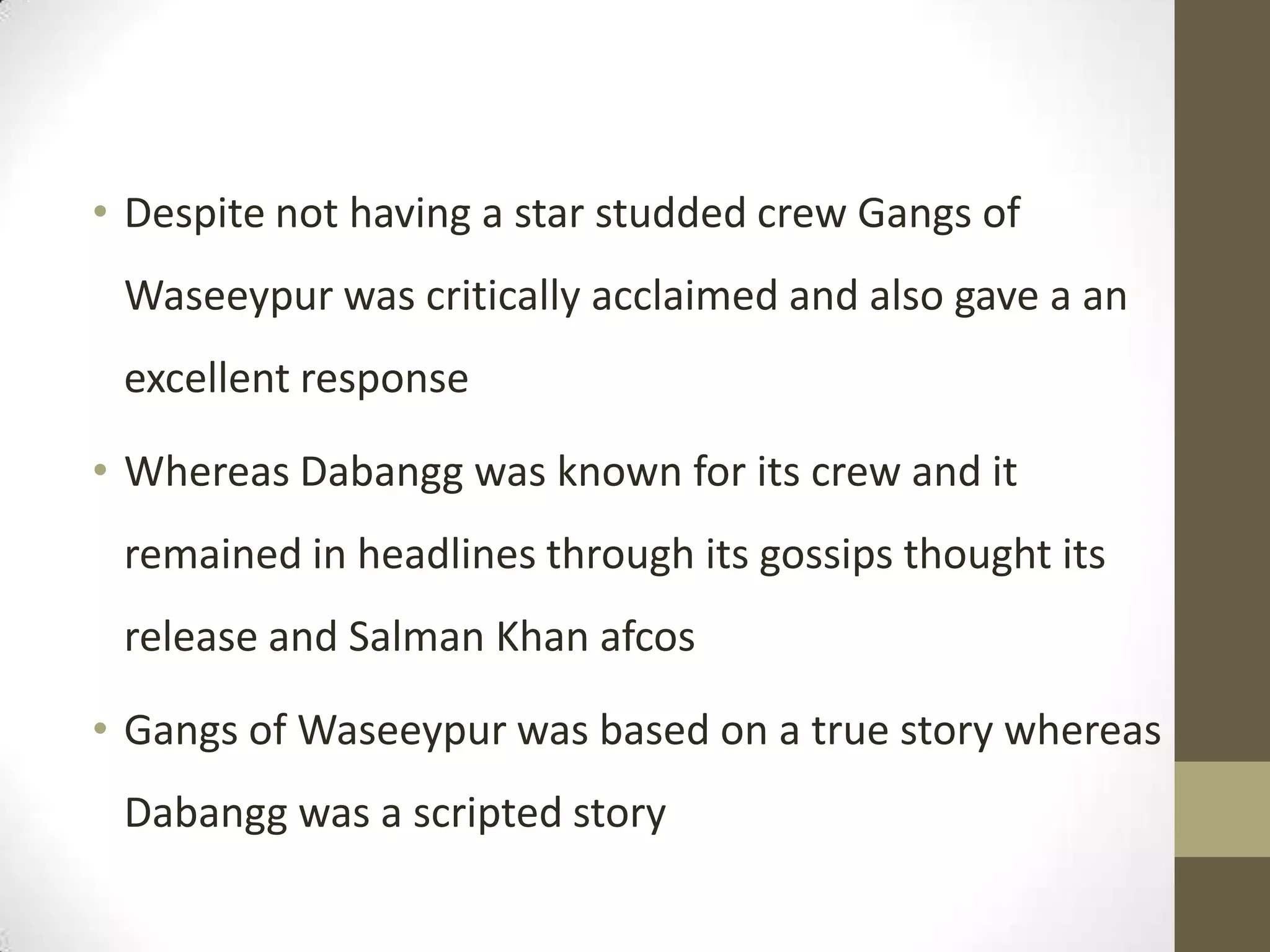 • Despite not having a star studded crew Gangs of
 Waseeypur was critically acclaimed and also gave a an
 excellent response

• Whereas Dabangg was known for its crew and it
 remained in headlines through its gossips thought its
 release and Salman Khan afcos

• Gangs of Waseeypur was based on a true story whereas
 Dabangg was a scripted story
 