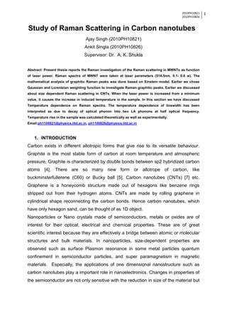 2010PH10821
2010PH10826
1
Study of Raman Scattering in Carbon nanotubes
Ajay Singh (2010PH10821)
Ankit Singla (2010PH10826)
Supervisor: Dr. A. K. Shukla
Abstract: Present thesis reports the Raman investigation of the Raman scattering in MWNTs as function
of laser power. Raman spectra of MWNT were taken at laser parameters (514.5nm, 0.1- 0.6 w). The
mathematical analysis of graphitic Raman peaks was done based on Einstein model. Earlier we chose
Gaussian and Lorentzian weighting function to investigate Raman graphitic peaks. Earlier we discussed
about size dependent Raman scattering in CNTs. When the laser power is increased from a minimum
value, it causes the increase in induced temperature in the sample. In this section we have discussed
Temperature dependence on Raman spectra. The temperature dependence of linewidth has been
interpreted as due to decay of optical phonon into two LA phonons at half optical frequency.
Temperature rise in the sample was calculated theoretically as well as experimentally.
Email:ph1100821@physics.iitd.ac.in, ph1100826@physics.iitd.ac.in
1. INTRODUCTION
Carbon exists in different allotropic forms that give rise to its versatile behaviour.
Graphite is the most stable form of carbon at room temperature and atmospheric
pressure. Graphite is characterized by double bonds between sp2 hybridized carbon
atoms [4]. There are so many new form or allotrope of carbon, like
buckminsterfullerene (C60) or Bucky ball [5], Carbon nanotubes (CNTs) [7] etc.
Graphene is a honeycomb structure made out of hexagons like benzene rings
stripped out from their hydrogen atoms. CNTs are made by rolling graphene in
cylindrical shape reconnecting the carbon bonds. Hence carbon nanotubes, which
have only hexagon sand, can be thought of as 1D object.
Nanoparticles or Nano crystals made of semiconductors, metals or oxides are of
interest for their optical, electrical and chemical properties. These are of great
scientific interest because they are effectively a bridge between atomic or molecular
structures and bulk materials. In nanoparticles, size-dependent properties are
observed such as surface Plasmon resonance in some metal particles quantum
confinement in semiconductor particles, and super paramagnetism in magnetic
materials. Especially, the applications of one dimensional nanostructure such as
carbon nanotubes play a important role in nanoelectronics. Changes in properties of
the semiconductor are not only sensitive with the reduction in size of the material but
 