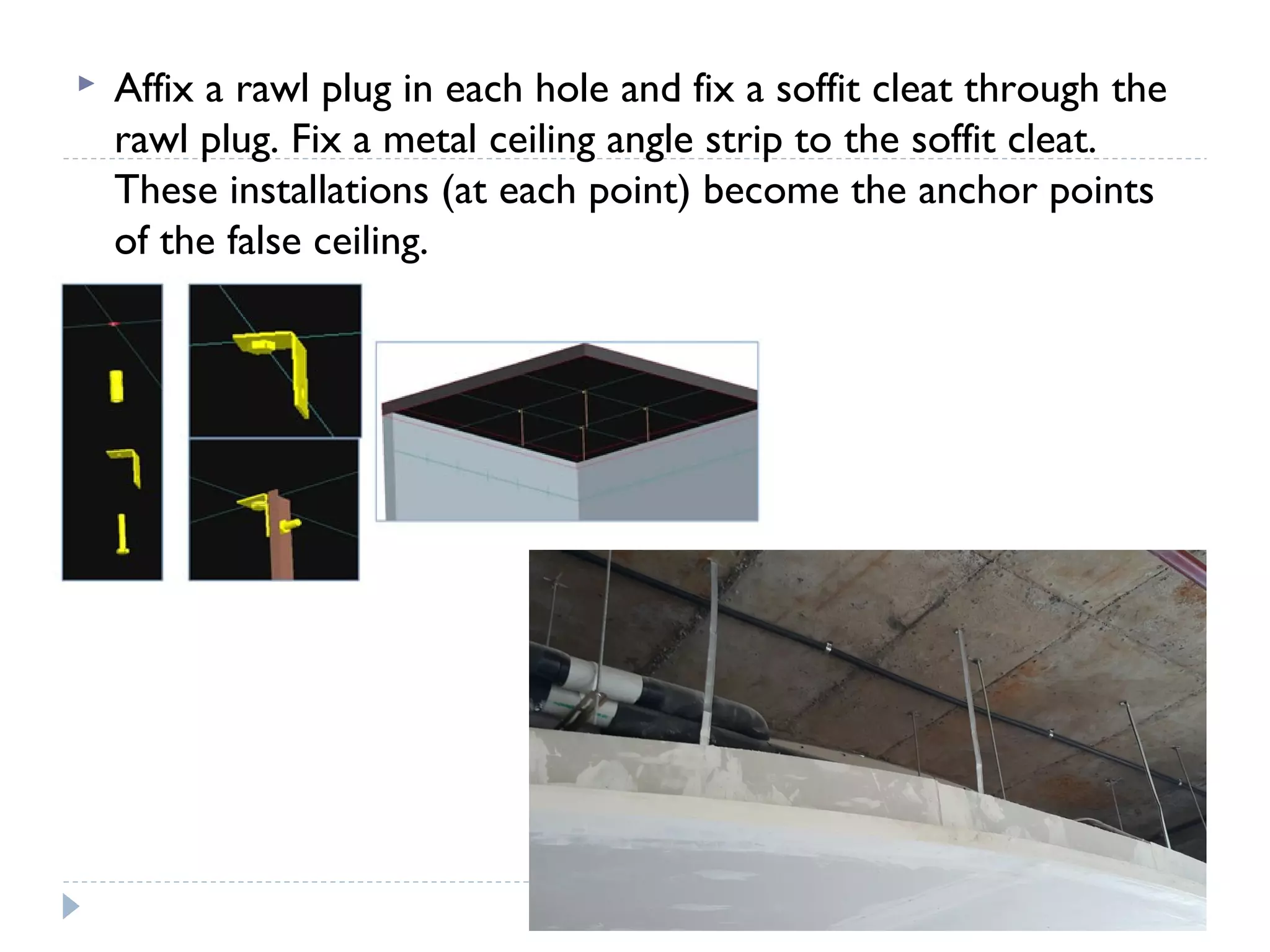  Affix a rawl plug in each hole and fix a soffit cleat through the
rawl plug. Fix a metal ceiling angle strip to the soffit cleat.
These installations (at each point) become the anchor points
of the false ceiling.
 