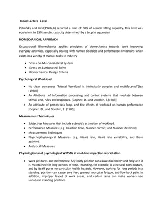 Blood Lactate Level
Petrofsky and Lind(1978a,b) reported a limit of 50% of aerobic lifting capacity. This limit was
equivalent to 25% aerobic capacity determined by a bicycle ergometer
BIOMECHANICAL APPROACH
Occupational Biomechanics applies principles of biomechanics towards work improving
everyday activities, especially dealing with human disorders and performance limitations which
exists in a variety of manual tasks in Industry
 Stress on Musculoskeletal System
 Stress on Lumbosacral Spine
 Biomechanical Design Criteria
Psychological Workload
 No clear consensus “Mental Workload is intrinsically complex and multifaceted”[Jex
(1988)]
 An Attribute of Information processing and control systems that mediate between
stimuli and, rules and responses. [Gopher, D., and Donchin, E.(1986)]
 An attribute of person-task loop, and the effects of workload on human performance
[Gopher, D., and Donchin, E. (1986)]
Measurement Techniques
 Subjective Measures that include subject’s estimation of workload.
 Performance Measures (e.g. Reaction time, Number correct, and Number detected)
 Measurement Techniques
 Physchophysiological Measures (e.g. Heart rate, Heart rate variability, and Brain
activity),
 Analytical Measures
Physiological and psychological WMSDs at end-line inspection workstation
 Work postures and movements: Any body position can cause discomfort and fatigue if it
is maintained for long periods of time. Standing, for example, is a natural body posture,
and by itself poses no particular health hazards. However, working for long periods in a
standing position can cause sore feet, general muscular fatigue, and low back pain. In
addition, improper layout of work areas, and certain tasks can make workers use
unnatural standing positions.
 