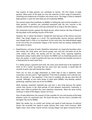 Two aspects of body position can contribute to injuries. The first relates to body
position. When parts of the body are near the extremes of their range of movements,
stretching and compression of tendons and nerves occur. The longer a fixed or awkward
body position is used, the more likely we are to develop WMSDs.
The second aspect that contributes to WMSDs is holding the neck and the shoulders in a
fixed position. To perform any controlled movement with the arm, muscles in the
shoulder and the neck contract and stay contracted for as long as the task requires.
The contracted muscles squeeze the blood vessels, which restricts the flow of blood all
the way down to the working muscles of the hand.
However, this is where the blood is needed the most because of the intense muscular
effort. Two things happen as a result. The neck/shoulder muscles become overtired
even though there is little or no movement. At the same time, the reduced blood supply
to the rest of the arm accelerates fatigue in the muscles that are moving, making them
more prone to injury.
 Repetitiveness and pace of work: Repetitive movements are especially hazardous when
they involve the same joints and muscle groups over and over and when we do the
same motion too often, too quickly and for too long. Tasks requiring repetitive
movements always involve other risk factors for WMSD such as fixed body position and
force; the worker, in order to perform the task, has to maintain the shoulder and neck in
a fixed position to exert some force.
If a worker grasps a garment each time, the same cycle would have to be repeated 10
times to fill a carton. Assuming that one cycle lasts two seconds, it would take 20
seconds to pack a box with twenty-four bottles.
There are no rules to judge movements as either high or low in repetition. Some
researchers classify a job as "high repetitive" if the time to complete such a job was less
than 30 seconds or "low repetitive" if the time to complete the job was more than 30
seconds. Although no one really knows at what point WMSDs may develop, workers
performing repetitive tasks are at risk for WMSDs
Work involving movement repeated over and over is very tiring because the worker
cannot fully recover in the short periods of time between movements. Eventually, it
takes more effort to perform the same repetitive movements. When the work activity
continues in spite of the fatigue, injuries can occur.
Pace of work determines the amount of time available for rest and recovery of the body
between cycles of a particular task. The faster the pace, the less time is available and
the higher the risk for WMSD.
When the worker has no control over timing and speed of work because of external
factors like assembly line speed or quota systems then stress level increases. With
higher stress level comes muscle tension causing fatigue and again increased risk for
 