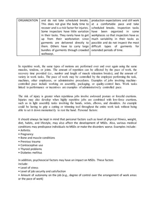 ORGANIZATION and do not take scheduled breaks.
This does not give the body time to
recover and is a risk factor for injuries.
Some inspectors have little variation
in their tasks. They rarely have to get
up from their workstation since
garments are delivered directly to
them. Others have to carry large
bundles of garments through crowded
walkways.
production expectations and still work
at a comfortable pace and take
scheduled breaks. Inspection tasks
have been organized in some
workplaces so that inspectors have as
much variability in their tasks as
possible and do not inspect the most
difficult types of garments for
extended periods of time.
In repetitive work, the same types of motions are performed over and over again using the same
muscles, tendons, or joints. The amount of repetition can be affected by the pace of work, the
recovery time provided (i.e., number and length of muscle relaxation breaks), and the amount of
variety in work tasks. The pace of work may be controlled by the employee performing the task,
machines, other employees, or administrative procedures. Examples of jobs involving machine-
controlled pace include working on assembly, packaging, or quality-control lines. Work tasks
linked to performance or incentives are examples of administratively controlled pace.
The risk of injury is greater when repetitious jobs involve awkward posture or forceful exertions.
Injuries may also develop when highly repetitive jobs are combined with low-force exertions,
such as in light assembly tasks involving the hands, wrists, elbows, and shoulders. An example
could be having to grip a cutting or trimming tool throughout the entire work task without being
able to set it down momentarily to rest the hand. Personal factors:
It should always be kept in mind that personal factors such as level of physical fitness, weight,
diet, habits, and lifestyle, may also affect the development of MSDs. Also, various medical
conditions may predispose individuals to MSDs or make the disorders worse. Examples include:
• Arthritis
• Pregnancy
• Bone and muscle conditions
• Previous trauma
• Contraceptive use
• Thyroid problems
• Diabetes mellitus
In addition, psychosocial factors may have an impact on MSDs. These factors
include:
• Level of stress
• Level of job security and satisfaction
• Amount of autonomy on the job (e.g., degree of control over the arrangement of work areas
or the pace of work)
 