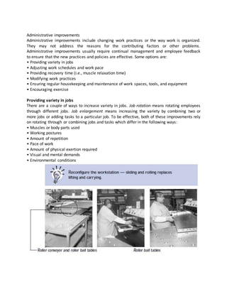 Administrative improvements
Administrative improvements include changing work practices or the way work is organized.
They may not address the reasons for the contributing factors or other problems.
Administrative improvements usually require continual management and employee feedback
to ensure that the new practices and policies are effective. Some options are:
• Providing variety in jobs
• Adjusting work schedules and work pace
• Providing recovery time (i.e., muscle relaxation time)
• Modifying work practices
• Ensuring regular housekeeping and maintenance of work spaces, tools, and equipment
• Encouraging exercise
Providing variety in jobs
There are a couple of ways to increase variety in jobs. Job rotation means rotating employees
through different jobs. Job enlargement means increasing the variety by combining two or
more jobs or adding tasks to a particular job. To be effective, both of these improvements rely
on rotating through or combining jobs and tasks which differ in the following ways:
• Muscles or body parts used
• Working postures
• Amount of repetition
• Pace of work
• Amount of physical exertion required
• Visual and mental demands
• Environmental conditions
 