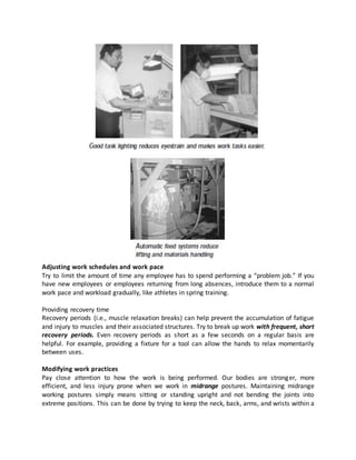 Adjusting work schedules and work pace
Try to limit the amount of time any employee has to spend performing a “problem job.” If you
have new employees or employees returning from long absences, introduce them to a normal
work pace and workload gradually, like athletes in spring training.
Providing recovery time
Recovery periods (i.e., muscle relaxation breaks) can help prevent the accumulation of fatigue
and injury to muscles and their associated structures. Try to break up work with frequent, short
recovery periods. Even recovery periods as short as a few seconds on a regular basis are
helpful. For example, providing a fixture for a tool can allow the hands to relax momentarily
between uses.
Modifying work practices
Pay close attention to how the work is being performed. Our bodies are stronger, more
efficient, and less injury prone when we work in midrange postures. Maintaining midrange
working postures simply means sitting or standing upright and not bending the joints into
extreme positions. This can be done by trying to keep the neck, back, arms, and wrists within a
 