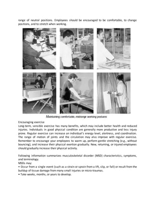 range of neutral positions. Employees should be encouraged to be comfortable, to change
positions, and to stretch when working.
Encouraging exercise
Long-term, sensible exercise has many benefits, which may include better health and reduced
injuries. Individuals in good physical condition are generally more productive and less injury
prone. Regular exercise can increase an individual’s energy level, alertness, and coordination.
The range of motion of joints and the circulation may also improve with regular exercise.
Remember to encourage your employees to warm up, perform gentle stretching (e.g., without
bouncing), and increase their physical exertion gradually. New, returning, or injured employees
should gradually increase their physical activity.
Following information summarizes musculoskeletal disorder (MSD) characteristics, symptoms,
and terminology.
MSDs may:
• Occur from a single event (such as a strain or sprain from a lift, slip, or fall) or result from the
buildup of tissue damage from many small injuries or micro-traumas.
• Take weeks, months, or years to develop.
 